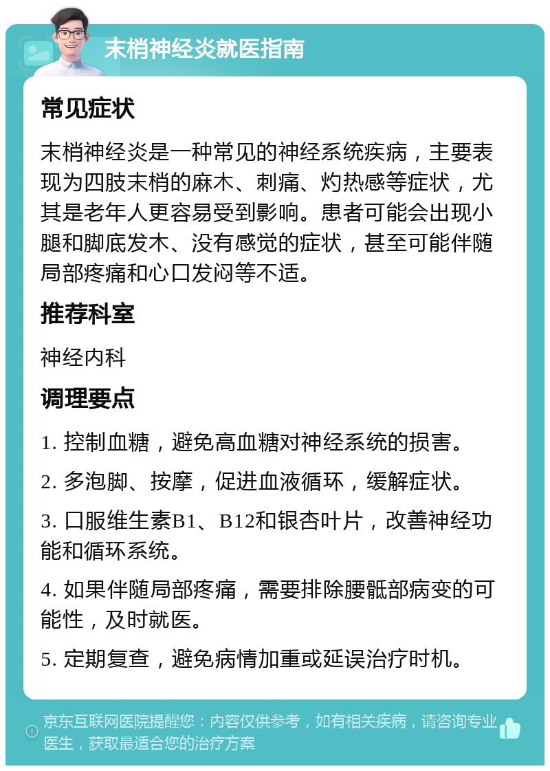 末梢神经炎就医指南 常见症状 末梢神经炎是一种常见的神经系统疾病，主要表现为四肢末梢的麻木、刺痛、灼热感等症状，尤其是老年人更容易受到影响。患者可能会出现小腿和脚底发木、没有感觉的症状，甚至可能伴随局部疼痛和心口发闷等不适。 推荐科室 神经内科 调理要点 1. 控制血糖，避免高血糖对神经系统的损害。 2. 多泡脚、按摩，促进血液循环，缓解症状。 3. 口服维生素B1、B12和银杏叶片，改善神经功能和循环系统。 4. 如果伴随局部疼痛，需要排除腰骶部病变的可能性，及时就医。 5. 定期复查，避免病情加重或延误治疗时机。