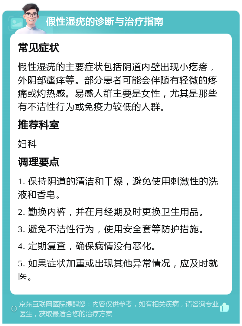 假性湿疣的诊断与治疗指南 常见症状 假性湿疣的主要症状包括阴道内壁出现小疙瘩，外阴部瘙痒等。部分患者可能会伴随有轻微的疼痛或灼热感。易感人群主要是女性，尤其是那些有不洁性行为或免疫力较低的人群。 推荐科室 妇科 调理要点 1. 保持阴道的清洁和干燥，避免使用刺激性的洗液和香皂。 2. 勤换内裤，并在月经期及时更换卫生用品。 3. 避免不洁性行为，使用安全套等防护措施。 4. 定期复查，确保病情没有恶化。 5. 如果症状加重或出现其他异常情况，应及时就医。