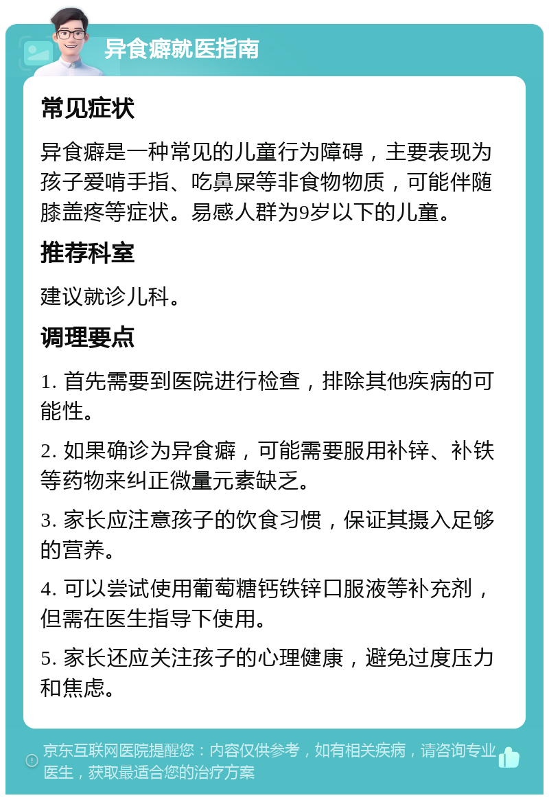 异食癖就医指南 常见症状 异食癖是一种常见的儿童行为障碍，主要表现为孩子爱啃手指、吃鼻屎等非食物物质，可能伴随膝盖疼等症状。易感人群为9岁以下的儿童。 推荐科室 建议就诊儿科。 调理要点 1. 首先需要到医院进行检查，排除其他疾病的可能性。 2. 如果确诊为异食癖，可能需要服用补锌、补铁等药物来纠正微量元素缺乏。 3. 家长应注意孩子的饮食习惯，保证其摄入足够的营养。 4. 可以尝试使用葡萄糖钙铁锌口服液等补充剂，但需在医生指导下使用。 5. 家长还应关注孩子的心理健康，避免过度压力和焦虑。