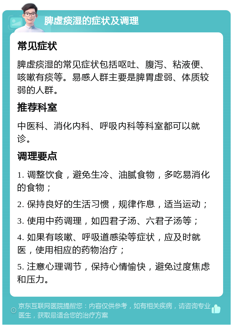 脾虚痰湿的症状及调理 常见症状 脾虚痰湿的常见症状包括呕吐、腹泻、粘液便、咳嗽有痰等。易感人群主要是脾胃虚弱、体质较弱的人群。 推荐科室 中医科、消化内科、呼吸内科等科室都可以就诊。 调理要点 1. 调整饮食，避免生冷、油腻食物，多吃易消化的食物； 2. 保持良好的生活习惯，规律作息，适当运动； 3. 使用中药调理，如四君子汤、六君子汤等； 4. 如果有咳嗽、呼吸道感染等症状，应及时就医，使用相应的药物治疗； 5. 注意心理调节，保持心情愉快，避免过度焦虑和压力。