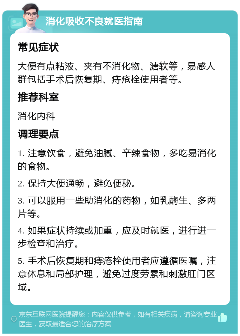 消化吸收不良就医指南 常见症状 大便有点粘液、夹有不消化物、溏软等，易感人群包括手术后恢复期、痔疮栓使用者等。 推荐科室 消化内科 调理要点 1. 注意饮食，避免油腻、辛辣食物，多吃易消化的食物。 2. 保持大便通畅，避免便秘。 3. 可以服用一些助消化的药物，如乳酶生、多两片等。 4. 如果症状持续或加重，应及时就医，进行进一步检查和治疗。 5. 手术后恢复期和痔疮栓使用者应遵循医嘱，注意休息和局部护理，避免过度劳累和刺激肛门区域。