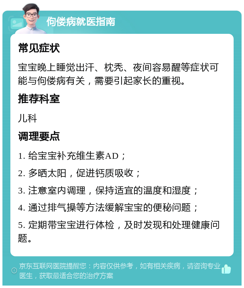 佝偻病就医指南 常见症状 宝宝晚上睡觉出汗、枕秃、夜间容易醒等症状可能与佝偻病有关，需要引起家长的重视。 推荐科室 儿科 调理要点 1. 给宝宝补充维生素AD； 2. 多晒太阳，促进钙质吸收； 3. 注意室内调理，保持适宜的温度和湿度； 4. 通过排气操等方法缓解宝宝的便秘问题； 5. 定期带宝宝进行体检，及时发现和处理健康问题。