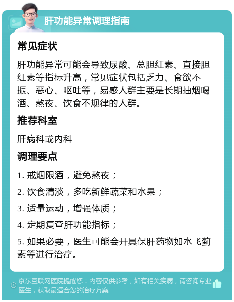 肝功能异常调理指南 常见症状 肝功能异常可能会导致尿酸、总胆红素、直接胆红素等指标升高，常见症状包括乏力、食欲不振、恶心、呕吐等，易感人群主要是长期抽烟喝酒、熬夜、饮食不规律的人群。 推荐科室 肝病科或内科 调理要点 1. 戒烟限酒，避免熬夜； 2. 饮食清淡，多吃新鲜蔬菜和水果； 3. 适量运动，增强体质； 4. 定期复查肝功能指标； 5. 如果必要，医生可能会开具保肝药物如水飞蓟素等进行治疗。