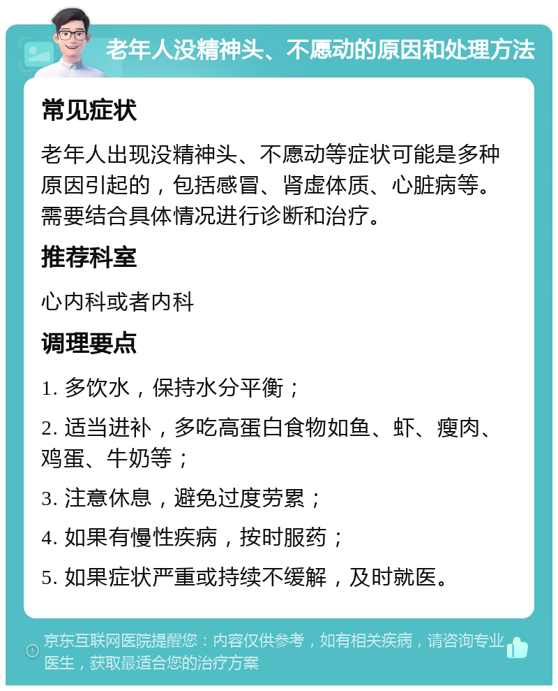 老年人没精神头、不愿动的原因和处理方法 常见症状 老年人出现没精神头、不愿动等症状可能是多种原因引起的，包括感冒、肾虚体质、心脏病等。需要结合具体情况进行诊断和治疗。 推荐科室 心内科或者内科 调理要点 1. 多饮水，保持水分平衡； 2. 适当进补，多吃高蛋白食物如鱼、虾、瘦肉、鸡蛋、牛奶等； 3. 注意休息，避免过度劳累； 4. 如果有慢性疾病，按时服药； 5. 如果症状严重或持续不缓解，及时就医。