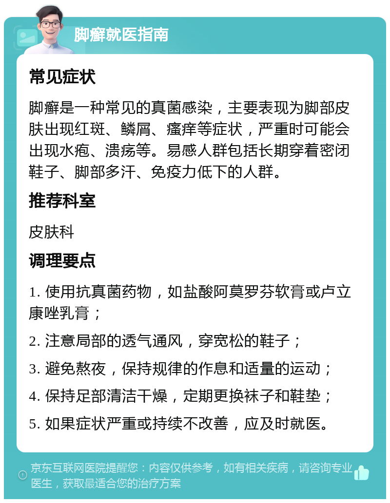 脚癣就医指南 常见症状 脚癣是一种常见的真菌感染，主要表现为脚部皮肤出现红斑、鳞屑、瘙痒等症状，严重时可能会出现水疱、溃疡等。易感人群包括长期穿着密闭鞋子、脚部多汗、免疫力低下的人群。 推荐科室 皮肤科 调理要点 1. 使用抗真菌药物，如盐酸阿莫罗芬软膏或卢立康唑乳膏； 2. 注意局部的透气通风，穿宽松的鞋子； 3. 避免熬夜，保持规律的作息和适量的运动； 4. 保持足部清洁干燥，定期更换袜子和鞋垫； 5. 如果症状严重或持续不改善，应及时就医。