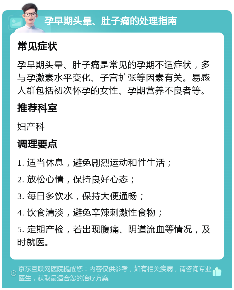 孕早期头晕、肚子痛的处理指南 常见症状 孕早期头晕、肚子痛是常见的孕期不适症状，多与孕激素水平变化、子宫扩张等因素有关。易感人群包括初次怀孕的女性、孕期营养不良者等。 推荐科室 妇产科 调理要点 1. 适当休息，避免剧烈运动和性生活； 2. 放松心情，保持良好心态； 3. 每日多饮水，保持大便通畅； 4. 饮食清淡，避免辛辣刺激性食物； 5. 定期产检，若出现腹痛、阴道流血等情况，及时就医。