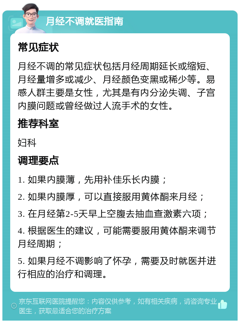 月经不调就医指南 常见症状 月经不调的常见症状包括月经周期延长或缩短、月经量增多或减少、月经颜色变黑或稀少等。易感人群主要是女性，尤其是有内分泌失调、子宫内膜问题或曾经做过人流手术的女性。 推荐科室 妇科 调理要点 1. 如果内膜薄，先用补佳乐长内膜； 2. 如果内膜厚，可以直接服用黄体酮来月经； 3. 在月经第2-5天早上空腹去抽血查激素六项； 4. 根据医生的建议，可能需要服用黄体酮来调节月经周期； 5. 如果月经不调影响了怀孕，需要及时就医并进行相应的治疗和调理。