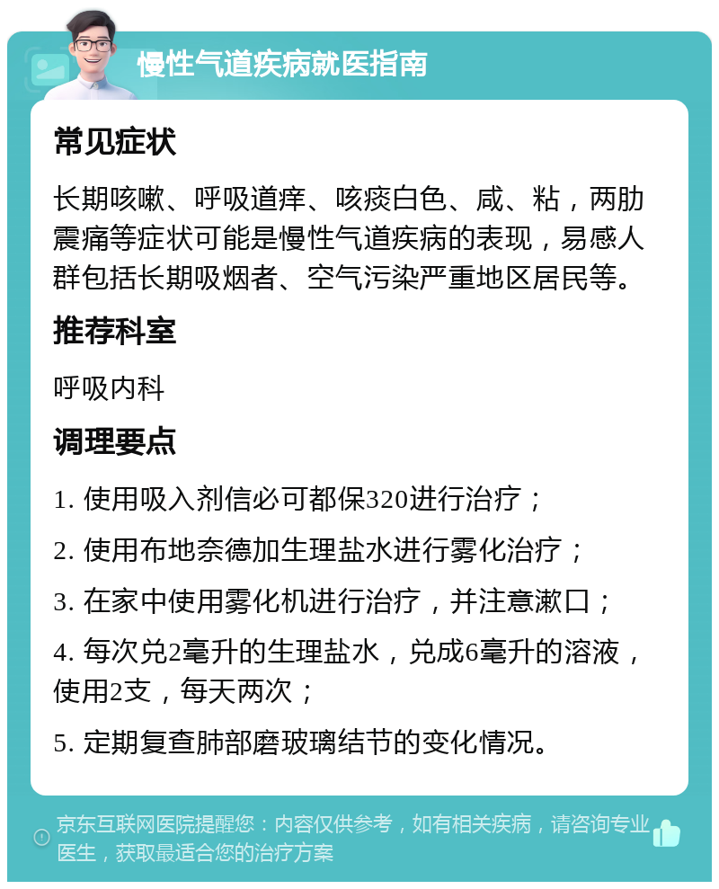 慢性气道疾病就医指南 常见症状 长期咳嗽、呼吸道痒、咳痰白色、咸、粘，两肋震痛等症状可能是慢性气道疾病的表现，易感人群包括长期吸烟者、空气污染严重地区居民等。 推荐科室 呼吸内科 调理要点 1. 使用吸入剂信必可都保320进行治疗； 2. 使用布地奈德加生理盐水进行雾化治疗； 3. 在家中使用雾化机进行治疗，并注意漱口； 4. 每次兑2毫升的生理盐水，兑成6毫升的溶液，使用2支，每天两次； 5. 定期复查肺部磨玻璃结节的变化情况。