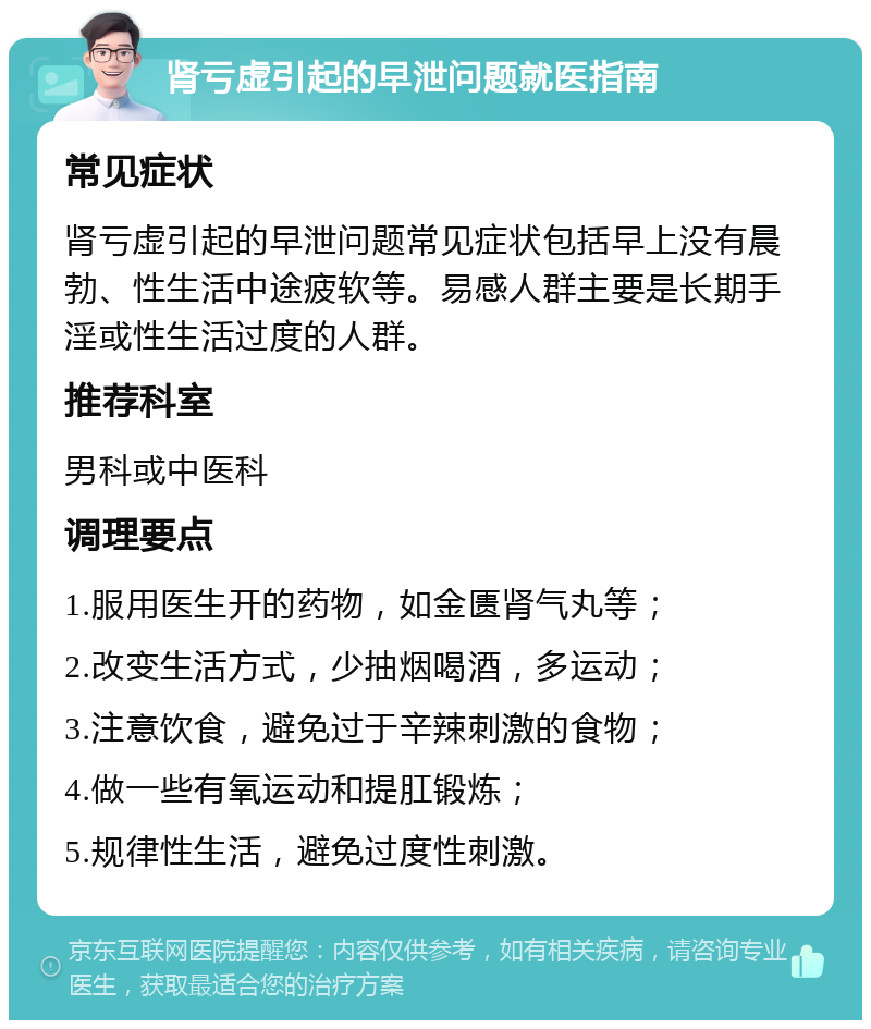 肾亏虚引起的早泄问题就医指南 常见症状 肾亏虚引起的早泄问题常见症状包括早上没有晨勃、性生活中途疲软等。易感人群主要是长期手淫或性生活过度的人群。 推荐科室 男科或中医科 调理要点 1.服用医生开的药物，如金匮肾气丸等； 2.改变生活方式，少抽烟喝酒，多运动； 3.注意饮食，避免过于辛辣刺激的食物； 4.做一些有氧运动和提肛锻炼； 5.规律性生活，避免过度性刺激。