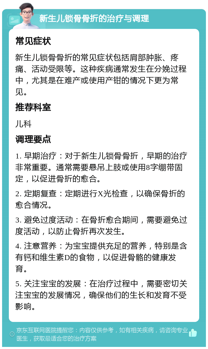 新生儿锁骨骨折的治疗与调理 常见症状 新生儿锁骨骨折的常见症状包括肩部肿胀、疼痛、活动受限等。这种疾病通常发生在分娩过程中，尤其是在难产或使用产钳的情况下更为常见。 推荐科室 儿科 调理要点 1. 早期治疗：对于新生儿锁骨骨折，早期的治疗非常重要。通常需要悬吊上肢或使用8字绷带固定，以促进骨折的愈合。 2. 定期复查：定期进行X光检查，以确保骨折的愈合情况。 3. 避免过度活动：在骨折愈合期间，需要避免过度活动，以防止骨折再次发生。 4. 注意营养：为宝宝提供充足的营养，特别是含有钙和维生素D的食物，以促进骨骼的健康发育。 5. 关注宝宝的发展：在治疗过程中，需要密切关注宝宝的发展情况，确保他们的生长和发育不受影响。