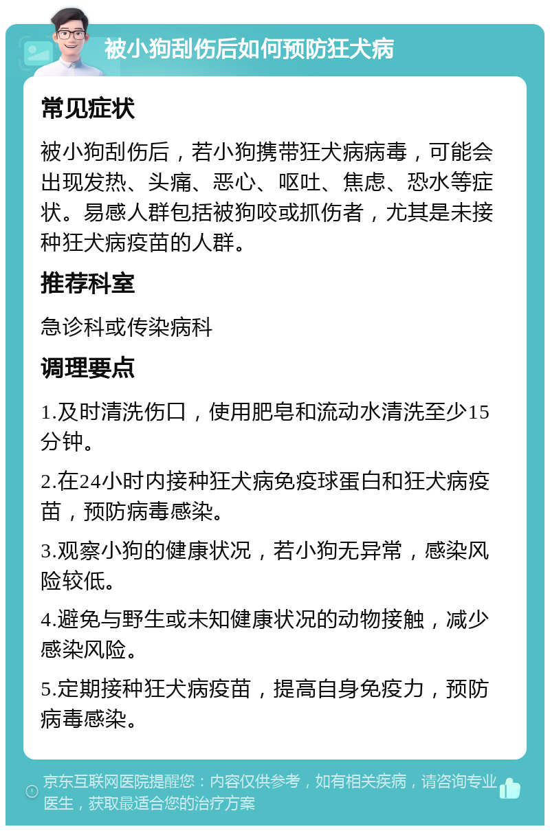 被小狗刮伤后如何预防狂犬病 常见症状 被小狗刮伤后，若小狗携带狂犬病病毒，可能会出现发热、头痛、恶心、呕吐、焦虑、恐水等症状。易感人群包括被狗咬或抓伤者，尤其是未接种狂犬病疫苗的人群。 推荐科室 急诊科或传染病科 调理要点 1.及时清洗伤口，使用肥皂和流动水清洗至少15分钟。 2.在24小时内接种狂犬病免疫球蛋白和狂犬病疫苗，预防病毒感染。 3.观察小狗的健康状况，若小狗无异常，感染风险较低。 4.避免与野生或未知健康状况的动物接触，减少感染风险。 5.定期接种狂犬病疫苗，提高自身免疫力，预防病毒感染。