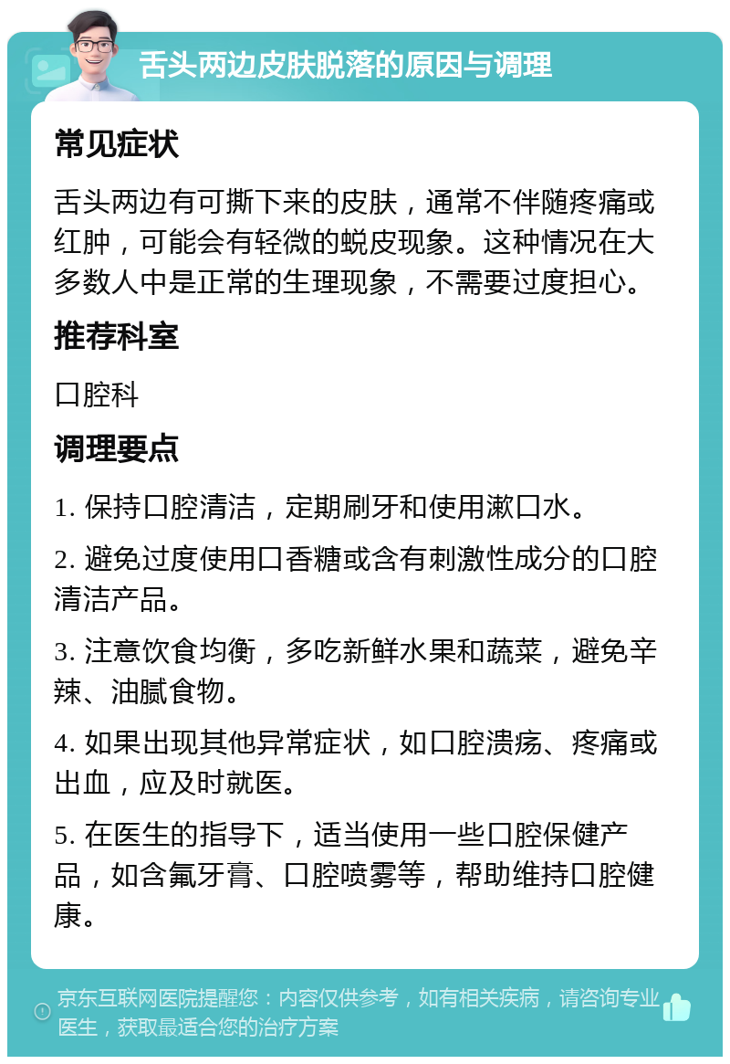 舌头两边皮肤脱落的原因与调理 常见症状 舌头两边有可撕下来的皮肤，通常不伴随疼痛或红肿，可能会有轻微的蜕皮现象。这种情况在大多数人中是正常的生理现象，不需要过度担心。 推荐科室 口腔科 调理要点 1. 保持口腔清洁，定期刷牙和使用漱口水。 2. 避免过度使用口香糖或含有刺激性成分的口腔清洁产品。 3. 注意饮食均衡，多吃新鲜水果和蔬菜，避免辛辣、油腻食物。 4. 如果出现其他异常症状，如口腔溃疡、疼痛或出血，应及时就医。 5. 在医生的指导下，适当使用一些口腔保健产品，如含氟牙膏、口腔喷雾等，帮助维持口腔健康。