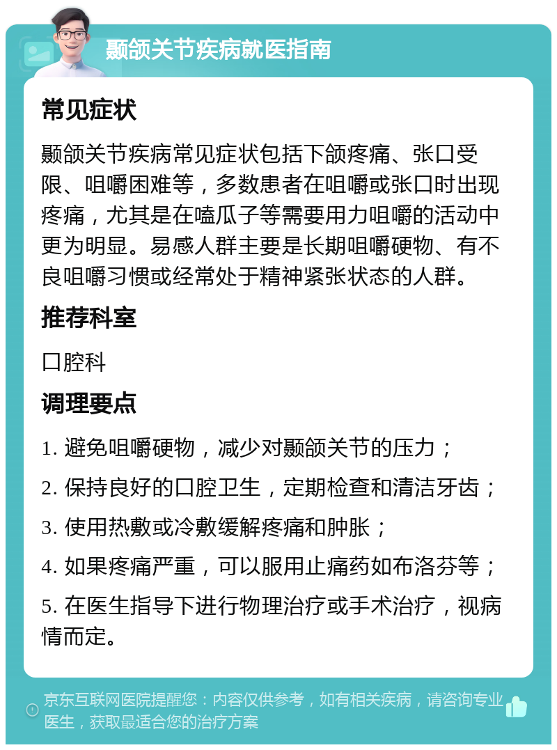 颞颌关节疾病就医指南 常见症状 颞颌关节疾病常见症状包括下颌疼痛、张口受限、咀嚼困难等，多数患者在咀嚼或张口时出现疼痛，尤其是在嗑瓜子等需要用力咀嚼的活动中更为明显。易感人群主要是长期咀嚼硬物、有不良咀嚼习惯或经常处于精神紧张状态的人群。 推荐科室 口腔科 调理要点 1. 避免咀嚼硬物，减少对颞颌关节的压力； 2. 保持良好的口腔卫生，定期检查和清洁牙齿； 3. 使用热敷或冷敷缓解疼痛和肿胀； 4. 如果疼痛严重，可以服用止痛药如布洛芬等； 5. 在医生指导下进行物理治疗或手术治疗，视病情而定。