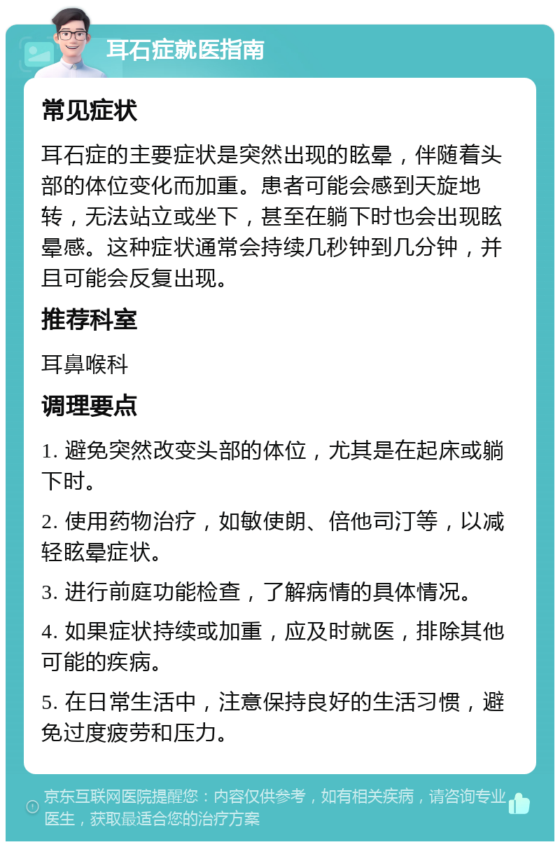 耳石症就医指南 常见症状 耳石症的主要症状是突然出现的眩晕，伴随着头部的体位变化而加重。患者可能会感到天旋地转，无法站立或坐下，甚至在躺下时也会出现眩晕感。这种症状通常会持续几秒钟到几分钟，并且可能会反复出现。 推荐科室 耳鼻喉科 调理要点 1. 避免突然改变头部的体位，尤其是在起床或躺下时。 2. 使用药物治疗，如敏使朗、倍他司汀等，以减轻眩晕症状。 3. 进行前庭功能检查，了解病情的具体情况。 4. 如果症状持续或加重，应及时就医，排除其他可能的疾病。 5. 在日常生活中，注意保持良好的生活习惯，避免过度疲劳和压力。