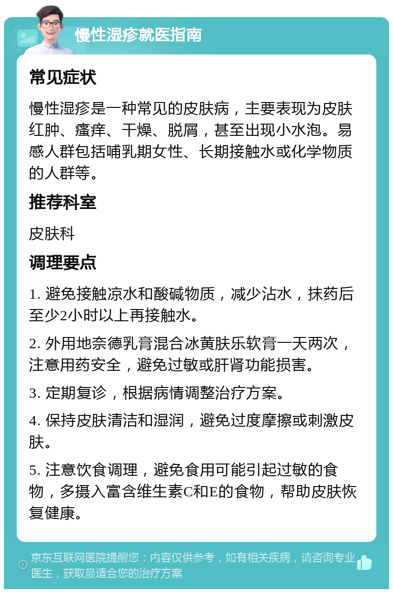 慢性湿疹就医指南 常见症状 慢性湿疹是一种常见的皮肤病，主要表现为皮肤红肿、瘙痒、干燥、脱屑，甚至出现小水泡。易感人群包括哺乳期女性、长期接触水或化学物质的人群等。 推荐科室 皮肤科 调理要点 1. 避免接触凉水和酸碱物质，减少沾水，抹药后至少2小时以上再接触水。 2. 外用地奈德乳膏混合冰黄肤乐软膏一天两次，注意用药安全，避免过敏或肝肾功能损害。 3. 定期复诊，根据病情调整治疗方案。 4. 保持皮肤清洁和湿润，避免过度摩擦或刺激皮肤。 5. 注意饮食调理，避免食用可能引起过敏的食物，多摄入富含维生素C和E的食物，帮助皮肤恢复健康。