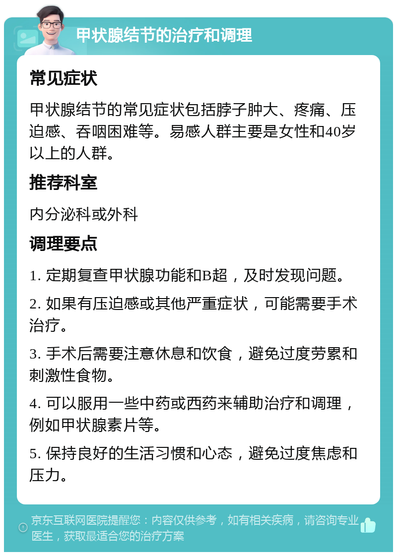 甲状腺结节的治疗和调理 常见症状 甲状腺结节的常见症状包括脖子肿大、疼痛、压迫感、吞咽困难等。易感人群主要是女性和40岁以上的人群。 推荐科室 内分泌科或外科 调理要点 1. 定期复查甲状腺功能和B超，及时发现问题。 2. 如果有压迫感或其他严重症状，可能需要手术治疗。 3. 手术后需要注意休息和饮食，避免过度劳累和刺激性食物。 4. 可以服用一些中药或西药来辅助治疗和调理，例如甲状腺素片等。 5. 保持良好的生活习惯和心态，避免过度焦虑和压力。