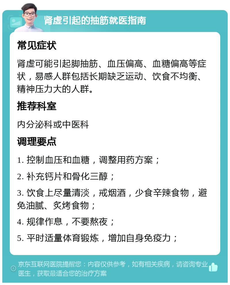 肾虚引起的抽筋就医指南 常见症状 肾虚可能引起脚抽筋、血压偏高、血糖偏高等症状，易感人群包括长期缺乏运动、饮食不均衡、精神压力大的人群。 推荐科室 内分泌科或中医科 调理要点 1. 控制血压和血糖，调整用药方案； 2. 补充钙片和骨化三醇； 3. 饮食上尽量清淡，戒烟酒，少食辛辣食物，避免油腻、炙烤食物； 4. 规律作息，不要熬夜； 5. 平时适量体育锻炼，增加自身免疫力；