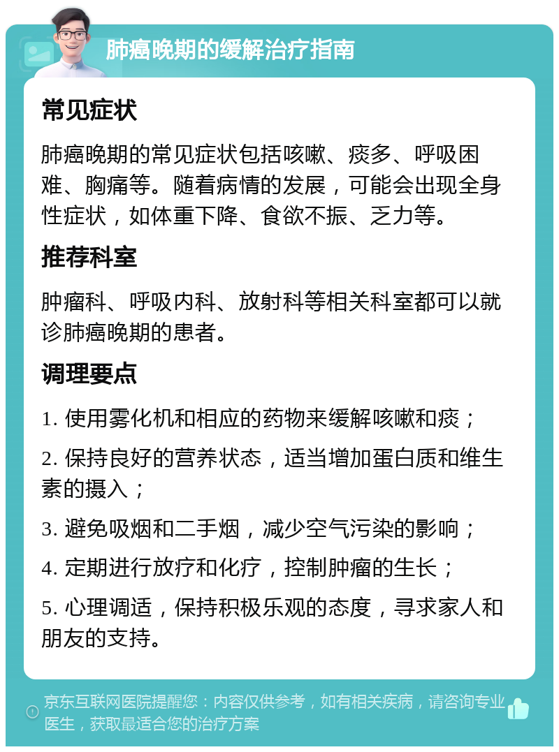 肺癌晚期的缓解治疗指南 常见症状 肺癌晚期的常见症状包括咳嗽、痰多、呼吸困难、胸痛等。随着病情的发展，可能会出现全身性症状，如体重下降、食欲不振、乏力等。 推荐科室 肿瘤科、呼吸内科、放射科等相关科室都可以就诊肺癌晚期的患者。 调理要点 1. 使用雾化机和相应的药物来缓解咳嗽和痰； 2. 保持良好的营养状态，适当增加蛋白质和维生素的摄入； 3. 避免吸烟和二手烟，减少空气污染的影响； 4. 定期进行放疗和化疗，控制肿瘤的生长； 5. 心理调适，保持积极乐观的态度，寻求家人和朋友的支持。