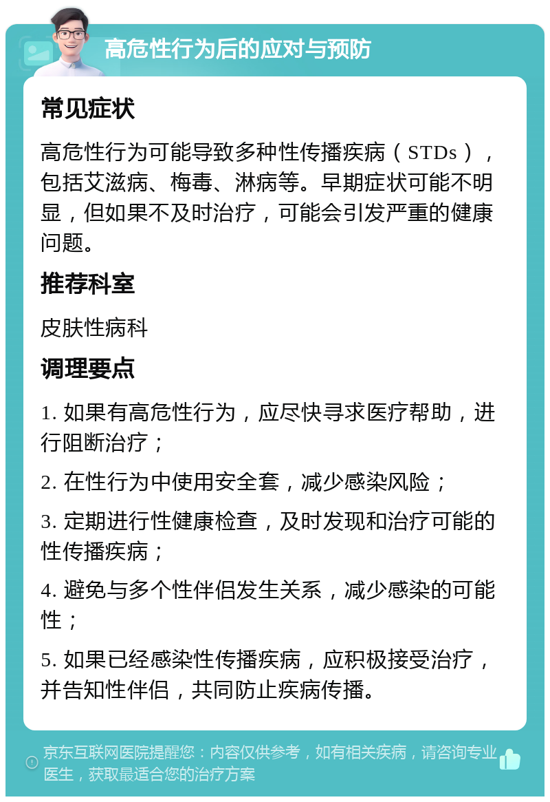 高危性行为后的应对与预防 常见症状 高危性行为可能导致多种性传播疾病（STDs），包括艾滋病、梅毒、淋病等。早期症状可能不明显，但如果不及时治疗，可能会引发严重的健康问题。 推荐科室 皮肤性病科 调理要点 1. 如果有高危性行为，应尽快寻求医疗帮助，进行阻断治疗； 2. 在性行为中使用安全套，减少感染风险； 3. 定期进行性健康检查，及时发现和治疗可能的性传播疾病； 4. 避免与多个性伴侣发生关系，减少感染的可能性； 5. 如果已经感染性传播疾病，应积极接受治疗，并告知性伴侣，共同防止疾病传播。