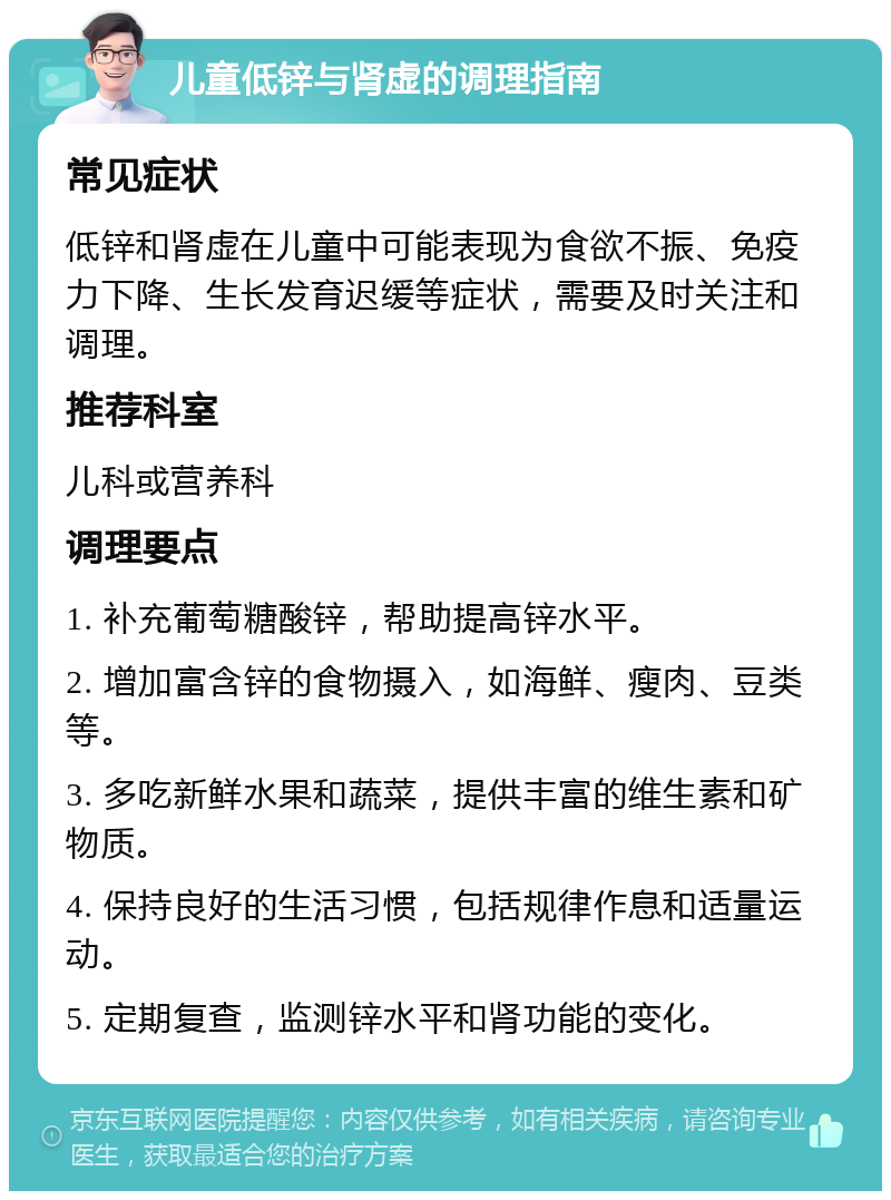 儿童低锌与肾虚的调理指南 常见症状 低锌和肾虚在儿童中可能表现为食欲不振、免疫力下降、生长发育迟缓等症状，需要及时关注和调理。 推荐科室 儿科或营养科 调理要点 1. 补充葡萄糖酸锌，帮助提高锌水平。 2. 增加富含锌的食物摄入，如海鲜、瘦肉、豆类等。 3. 多吃新鲜水果和蔬菜，提供丰富的维生素和矿物质。 4. 保持良好的生活习惯，包括规律作息和适量运动。 5. 定期复查，监测锌水平和肾功能的变化。