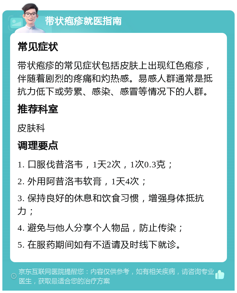 带状疱疹就医指南 常见症状 带状疱疹的常见症状包括皮肤上出现红色疱疹，伴随着剧烈的疼痛和灼热感。易感人群通常是抵抗力低下或劳累、感染、感冒等情况下的人群。 推荐科室 皮肤科 调理要点 1. 口服伐昔洛韦，1天2次，1次0.3克； 2. 外用阿昔洛韦软膏，1天4次； 3. 保持良好的休息和饮食习惯，增强身体抵抗力； 4. 避免与他人分享个人物品，防止传染； 5. 在服药期间如有不适请及时线下就诊。