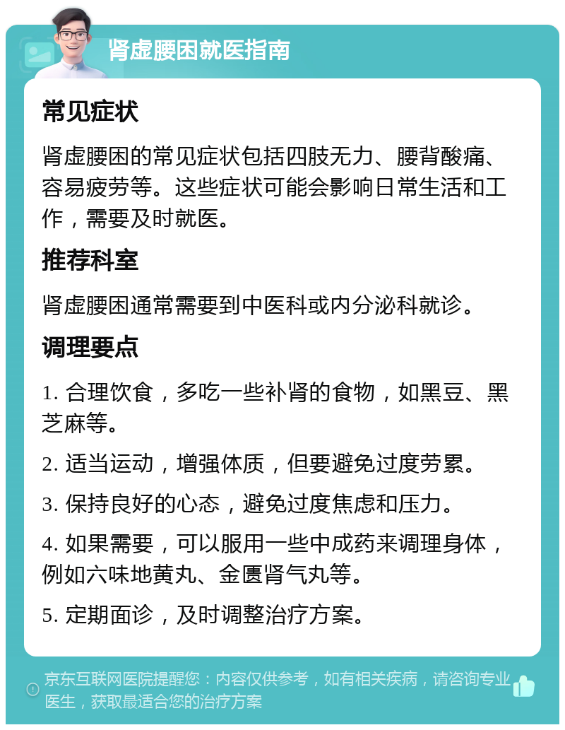 肾虚腰困就医指南 常见症状 肾虚腰困的常见症状包括四肢无力、腰背酸痛、容易疲劳等。这些症状可能会影响日常生活和工作，需要及时就医。 推荐科室 肾虚腰困通常需要到中医科或内分泌科就诊。 调理要点 1. 合理饮食，多吃一些补肾的食物，如黑豆、黑芝麻等。 2. 适当运动，增强体质，但要避免过度劳累。 3. 保持良好的心态，避免过度焦虑和压力。 4. 如果需要，可以服用一些中成药来调理身体，例如六味地黄丸、金匮肾气丸等。 5. 定期面诊，及时调整治疗方案。