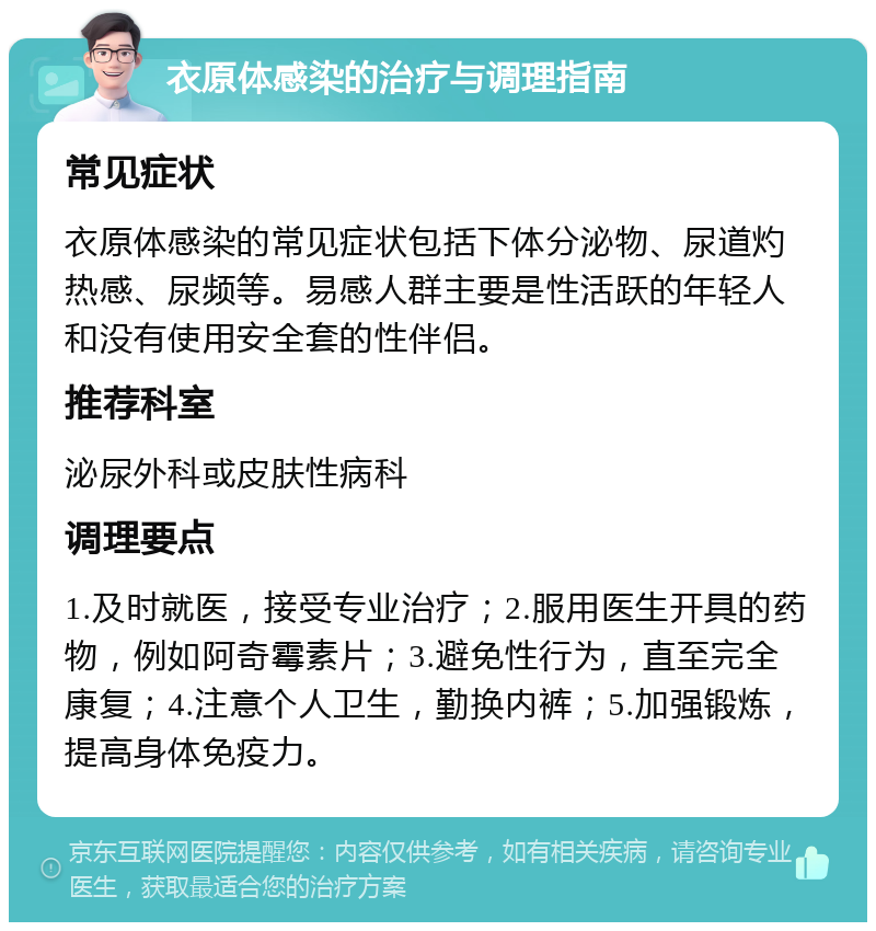 衣原体感染的治疗与调理指南 常见症状 衣原体感染的常见症状包括下体分泌物、尿道灼热感、尿频等。易感人群主要是性活跃的年轻人和没有使用安全套的性伴侣。 推荐科室 泌尿外科或皮肤性病科 调理要点 1.及时就医，接受专业治疗；2.服用医生开具的药物，例如阿奇霉素片；3.避免性行为，直至完全康复；4.注意个人卫生，勤换内裤；5.加强锻炼，提高身体免疫力。