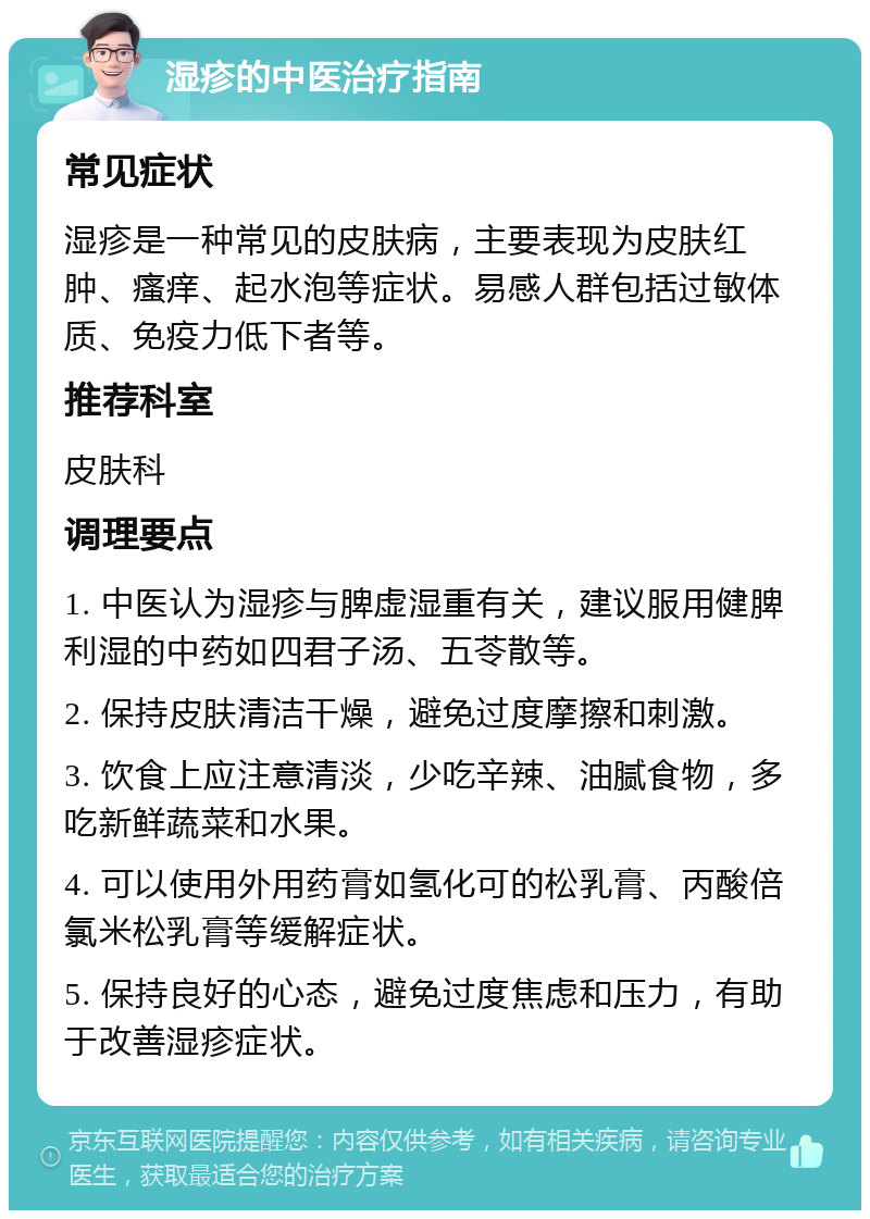 湿疹的中医治疗指南 常见症状 湿疹是一种常见的皮肤病，主要表现为皮肤红肿、瘙痒、起水泡等症状。易感人群包括过敏体质、免疫力低下者等。 推荐科室 皮肤科 调理要点 1. 中医认为湿疹与脾虚湿重有关，建议服用健脾利湿的中药如四君子汤、五苓散等。 2. 保持皮肤清洁干燥，避免过度摩擦和刺激。 3. 饮食上应注意清淡，少吃辛辣、油腻食物，多吃新鲜蔬菜和水果。 4. 可以使用外用药膏如氢化可的松乳膏、丙酸倍氯米松乳膏等缓解症状。 5. 保持良好的心态，避免过度焦虑和压力，有助于改善湿疹症状。