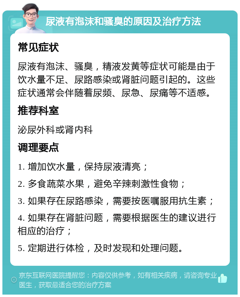 尿液有泡沫和骚臭的原因及治疗方法 常见症状 尿液有泡沫、骚臭，精液发黄等症状可能是由于饮水量不足、尿路感染或肾脏问题引起的。这些症状通常会伴随着尿频、尿急、尿痛等不适感。 推荐科室 泌尿外科或肾内科 调理要点 1. 增加饮水量，保持尿液清亮； 2. 多食蔬菜水果，避免辛辣刺激性食物； 3. 如果存在尿路感染，需要按医嘱服用抗生素； 4. 如果存在肾脏问题，需要根据医生的建议进行相应的治疗； 5. 定期进行体检，及时发现和处理问题。