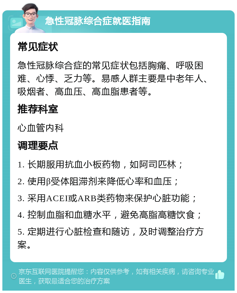 急性冠脉综合症就医指南 常见症状 急性冠脉综合症的常见症状包括胸痛、呼吸困难、心悸、乏力等。易感人群主要是中老年人、吸烟者、高血压、高血脂患者等。 推荐科室 心血管内科 调理要点 1. 长期服用抗血小板药物，如阿司匹林； 2. 使用β受体阻滞剂来降低心率和血压； 3. 采用ACEI或ARB类药物来保护心脏功能； 4. 控制血脂和血糖水平，避免高脂高糖饮食； 5. 定期进行心脏检查和随访，及时调整治疗方案。