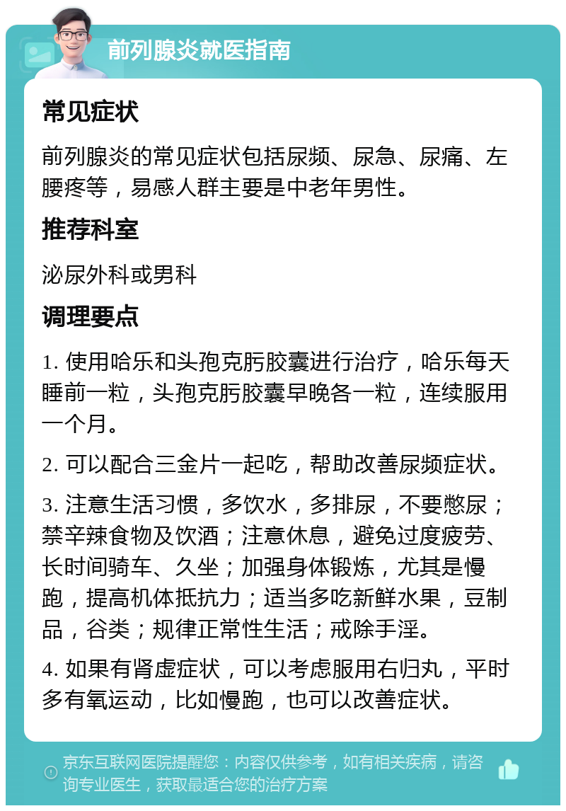 前列腺炎就医指南 常见症状 前列腺炎的常见症状包括尿频、尿急、尿痛、左腰疼等，易感人群主要是中老年男性。 推荐科室 泌尿外科或男科 调理要点 1. 使用哈乐和头孢克肟胶囊进行治疗，哈乐每天睡前一粒，头孢克肟胶囊早晚各一粒，连续服用一个月。 2. 可以配合三金片一起吃，帮助改善尿频症状。 3. 注意生活习惯，多饮水，多排尿，不要憋尿；禁辛辣食物及饮酒；注意休息，避免过度疲劳、长时间骑车、久坐；加强身体锻炼，尤其是慢跑，提高机体抵抗力；适当多吃新鲜水果，豆制品，谷类；规律正常性生活；戒除手淫。 4. 如果有肾虚症状，可以考虑服用右归丸，平时多有氧运动，比如慢跑，也可以改善症状。