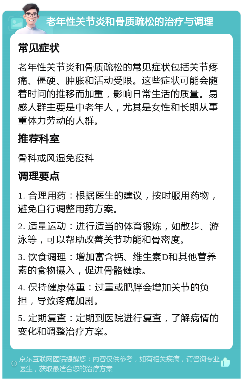 老年性关节炎和骨质疏松的治疗与调理 常见症状 老年性关节炎和骨质疏松的常见症状包括关节疼痛、僵硬、肿胀和活动受限。这些症状可能会随着时间的推移而加重，影响日常生活的质量。易感人群主要是中老年人，尤其是女性和长期从事重体力劳动的人群。 推荐科室 骨科或风湿免疫科 调理要点 1. 合理用药：根据医生的建议，按时服用药物，避免自行调整用药方案。 2. 适量运动：进行适当的体育锻炼，如散步、游泳等，可以帮助改善关节功能和骨密度。 3. 饮食调理：增加富含钙、维生素D和其他营养素的食物摄入，促进骨骼健康。 4. 保持健康体重：过重或肥胖会增加关节的负担，导致疼痛加剧。 5. 定期复查：定期到医院进行复查，了解病情的变化和调整治疗方案。