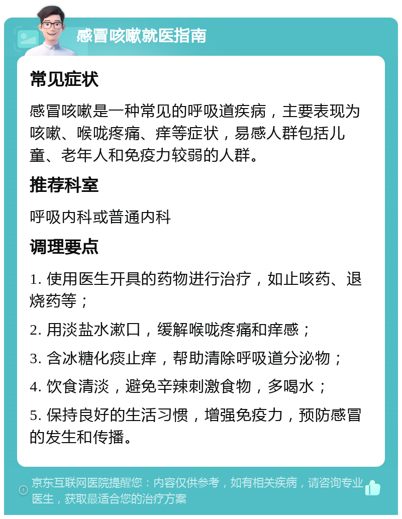 感冒咳嗽就医指南 常见症状 感冒咳嗽是一种常见的呼吸道疾病，主要表现为咳嗽、喉咙疼痛、痒等症状，易感人群包括儿童、老年人和免疫力较弱的人群。 推荐科室 呼吸内科或普通内科 调理要点 1. 使用医生开具的药物进行治疗，如止咳药、退烧药等； 2. 用淡盐水漱口，缓解喉咙疼痛和痒感； 3. 含冰糖化痰止痒，帮助清除呼吸道分泌物； 4. 饮食清淡，避免辛辣刺激食物，多喝水； 5. 保持良好的生活习惯，增强免疫力，预防感冒的发生和传播。