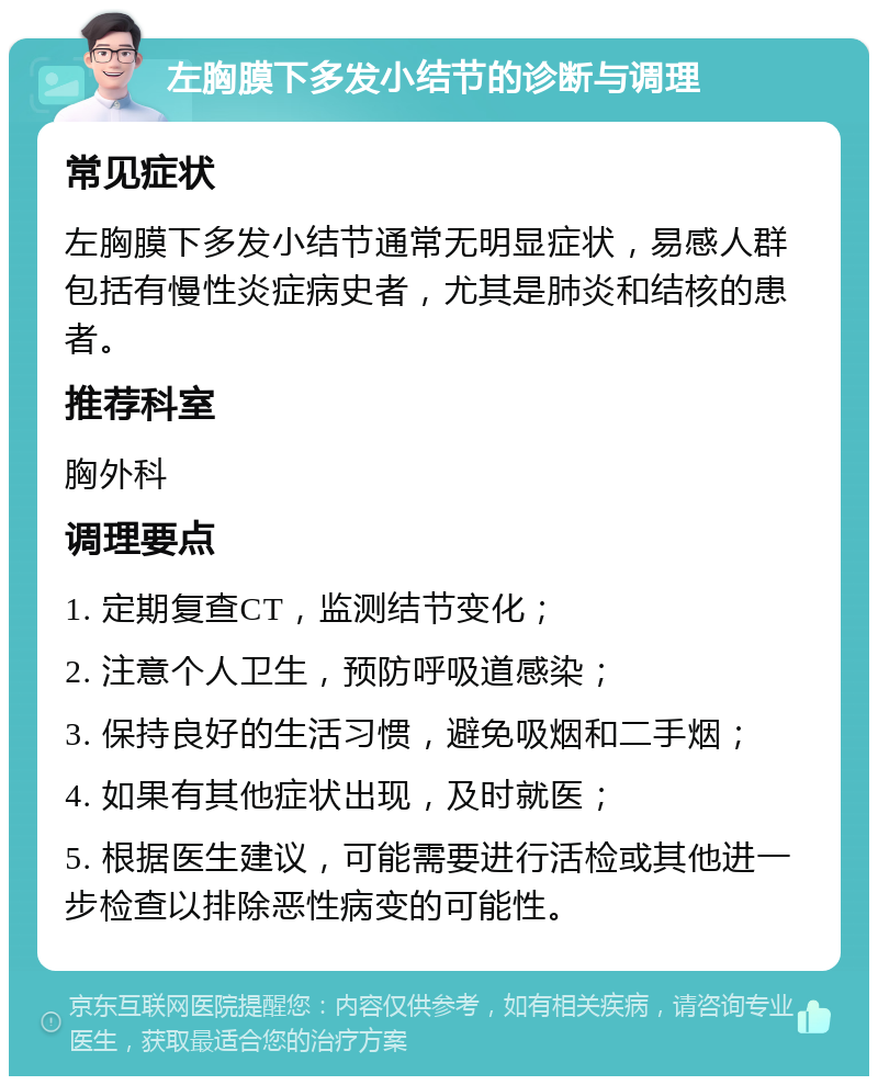 左胸膜下多发小结节的诊断与调理 常见症状 左胸膜下多发小结节通常无明显症状，易感人群包括有慢性炎症病史者，尤其是肺炎和结核的患者。 推荐科室 胸外科 调理要点 1. 定期复查CT，监测结节变化； 2. 注意个人卫生，预防呼吸道感染； 3. 保持良好的生活习惯，避免吸烟和二手烟； 4. 如果有其他症状出现，及时就医； 5. 根据医生建议，可能需要进行活检或其他进一步检查以排除恶性病变的可能性。