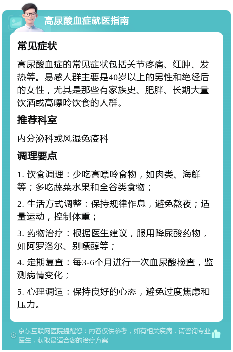 高尿酸血症就医指南 常见症状 高尿酸血症的常见症状包括关节疼痛、红肿、发热等。易感人群主要是40岁以上的男性和绝经后的女性，尤其是那些有家族史、肥胖、长期大量饮酒或高嘌呤饮食的人群。 推荐科室 内分泌科或风湿免疫科 调理要点 1. 饮食调理：少吃高嘌呤食物，如肉类、海鲜等；多吃蔬菜水果和全谷类食物； 2. 生活方式调整：保持规律作息，避免熬夜；适量运动，控制体重； 3. 药物治疗：根据医生建议，服用降尿酸药物，如阿罗洛尔、别嘌醇等； 4. 定期复查：每3-6个月进行一次血尿酸检查，监测病情变化； 5. 心理调适：保持良好的心态，避免过度焦虑和压力。