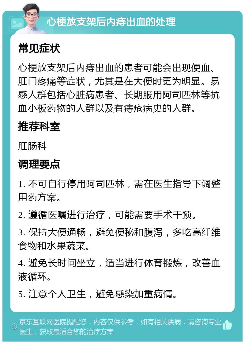 心梗放支架后内痔出血的处理 常见症状 心梗放支架后内痔出血的患者可能会出现便血、肛门疼痛等症状，尤其是在大便时更为明显。易感人群包括心脏病患者、长期服用阿司匹林等抗血小板药物的人群以及有痔疮病史的人群。 推荐科室 肛肠科 调理要点 1. 不可自行停用阿司匹林，需在医生指导下调整用药方案。 2. 遵循医嘱进行治疗，可能需要手术干预。 3. 保持大便通畅，避免便秘和腹泻，多吃高纤维食物和水果蔬菜。 4. 避免长时间坐立，适当进行体育锻炼，改善血液循环。 5. 注意个人卫生，避免感染加重病情。