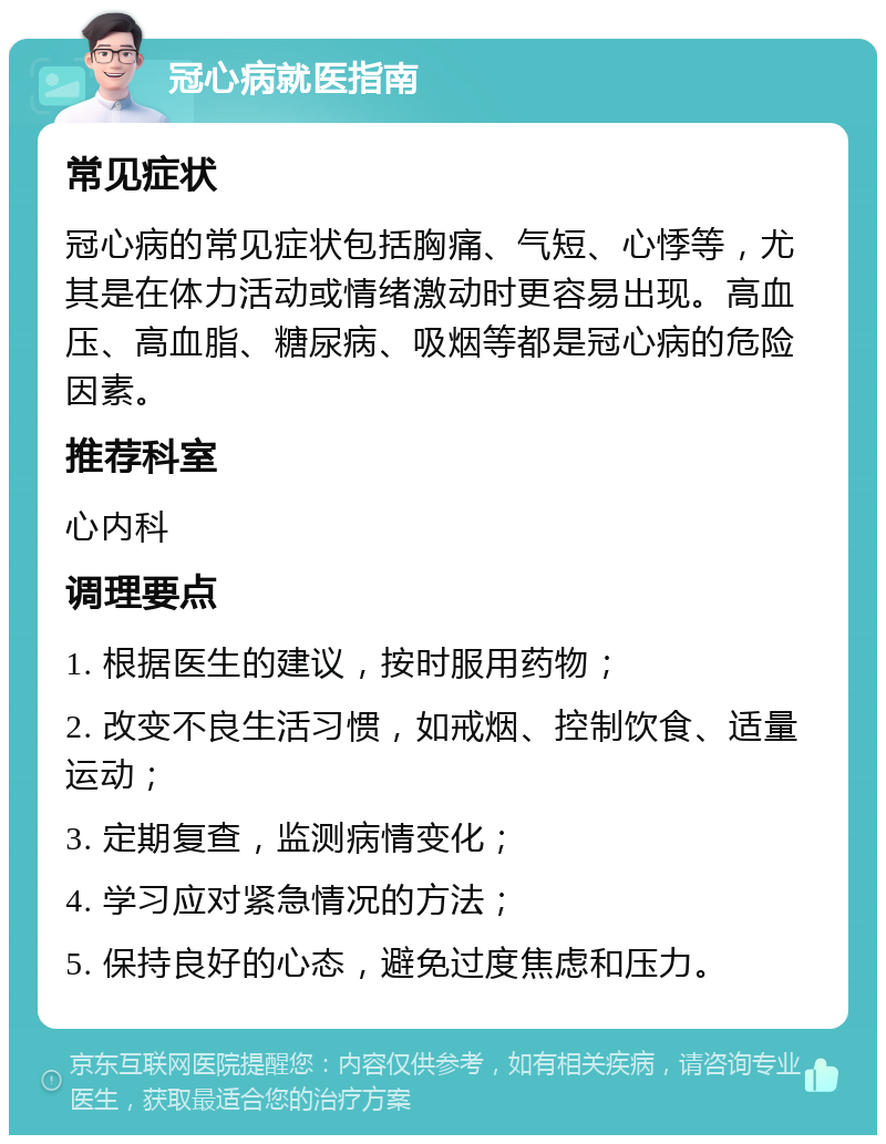 冠心病就医指南 常见症状 冠心病的常见症状包括胸痛、气短、心悸等，尤其是在体力活动或情绪激动时更容易出现。高血压、高血脂、糖尿病、吸烟等都是冠心病的危险因素。 推荐科室 心内科 调理要点 1. 根据医生的建议，按时服用药物； 2. 改变不良生活习惯，如戒烟、控制饮食、适量运动； 3. 定期复查，监测病情变化； 4. 学习应对紧急情况的方法； 5. 保持良好的心态，避免过度焦虑和压力。