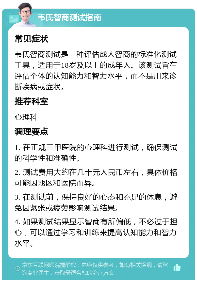 韦氏智商测试指南 常见症状 韦氏智商测试是一种评估成人智商的标准化测试工具，适用于18岁及以上的成年人。该测试旨在评估个体的认知能力和智力水平，而不是用来诊断疾病或症状。 推荐科室 心理科 调理要点 1. 在正规三甲医院的心理科进行测试，确保测试的科学性和准确性。 2. 测试费用大约在几十元人民币左右，具体价格可能因地区和医院而异。 3. 在测试前，保持良好的心态和充足的休息，避免因紧张或疲劳影响测试结果。 4. 如果测试结果显示智商有所偏低，不必过于担心，可以通过学习和训练来提高认知能力和智力水平。