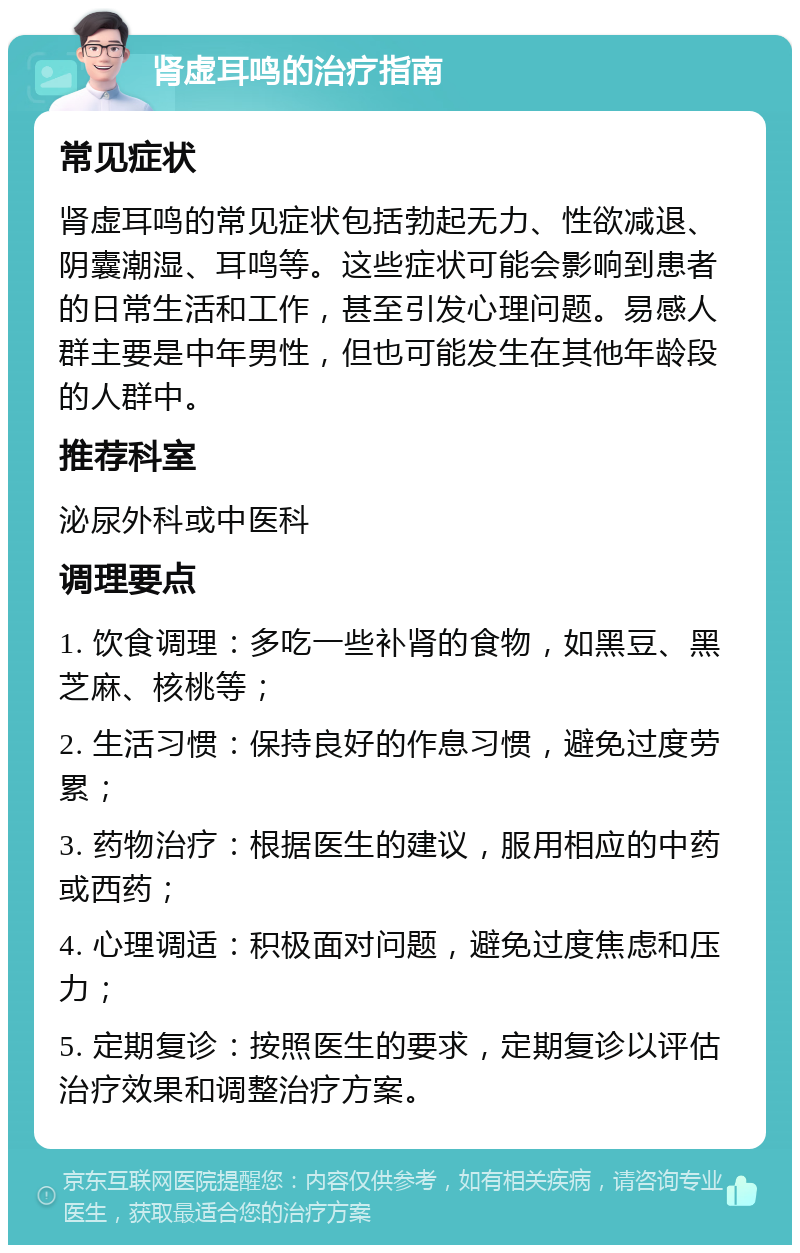 肾虚耳鸣的治疗指南 常见症状 肾虚耳鸣的常见症状包括勃起无力、性欲减退、阴囊潮湿、耳鸣等。这些症状可能会影响到患者的日常生活和工作，甚至引发心理问题。易感人群主要是中年男性，但也可能发生在其他年龄段的人群中。 推荐科室 泌尿外科或中医科 调理要点 1. 饮食调理：多吃一些补肾的食物，如黑豆、黑芝麻、核桃等； 2. 生活习惯：保持良好的作息习惯，避免过度劳累； 3. 药物治疗：根据医生的建议，服用相应的中药或西药； 4. 心理调适：积极面对问题，避免过度焦虑和压力； 5. 定期复诊：按照医生的要求，定期复诊以评估治疗效果和调整治疗方案。