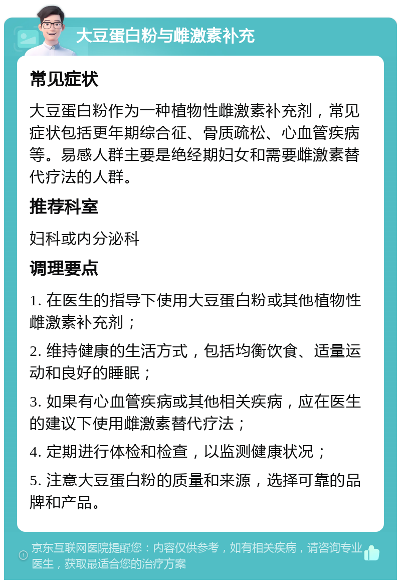 大豆蛋白粉与雌激素补充 常见症状 大豆蛋白粉作为一种植物性雌激素补充剂，常见症状包括更年期综合征、骨质疏松、心血管疾病等。易感人群主要是绝经期妇女和需要雌激素替代疗法的人群。 推荐科室 妇科或内分泌科 调理要点 1. 在医生的指导下使用大豆蛋白粉或其他植物性雌激素补充剂； 2. 维持健康的生活方式，包括均衡饮食、适量运动和良好的睡眠； 3. 如果有心血管疾病或其他相关疾病，应在医生的建议下使用雌激素替代疗法； 4. 定期进行体检和检查，以监测健康状况； 5. 注意大豆蛋白粉的质量和来源，选择可靠的品牌和产品。