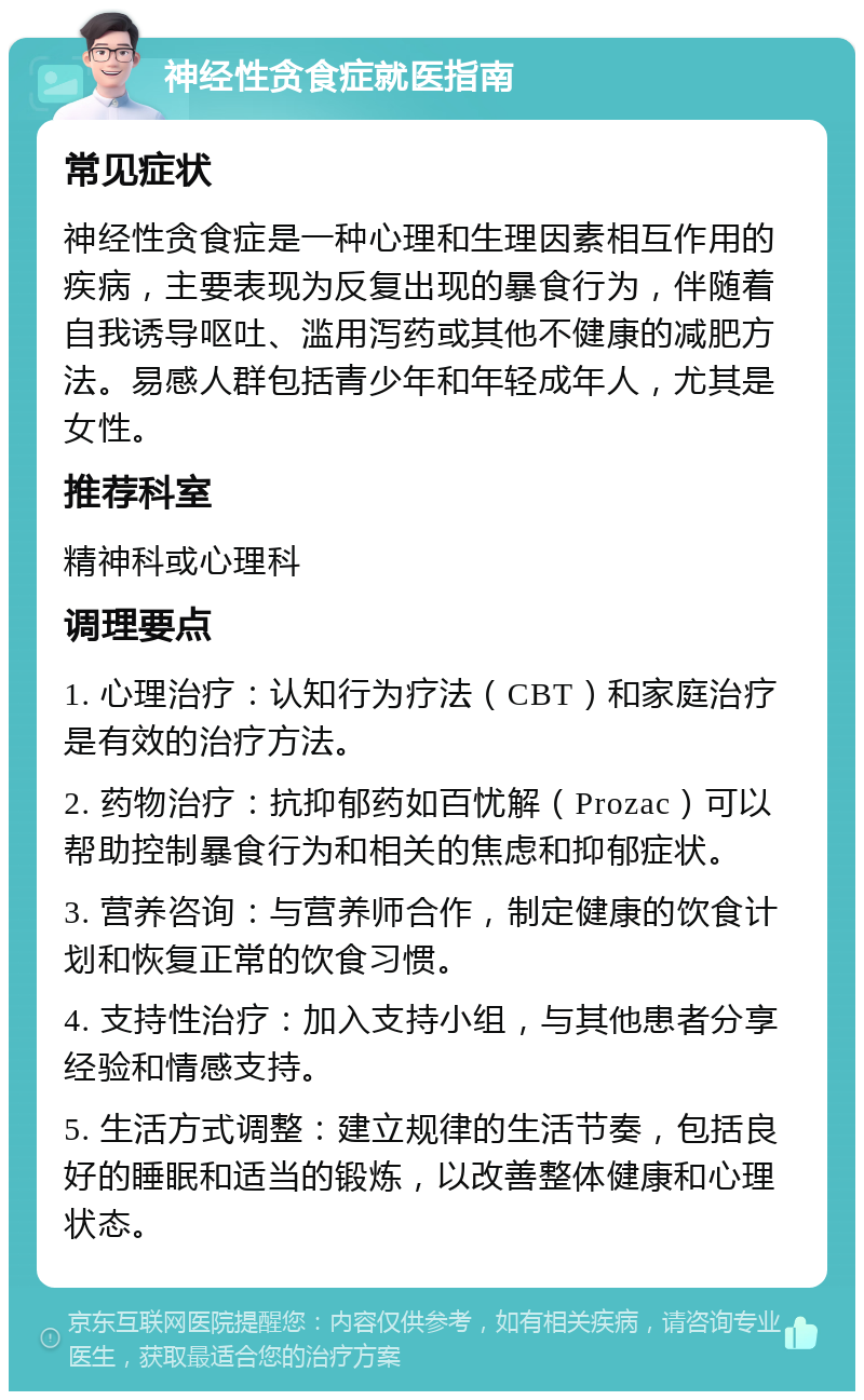 神经性贪食症就医指南 常见症状 神经性贪食症是一种心理和生理因素相互作用的疾病，主要表现为反复出现的暴食行为，伴随着自我诱导呕吐、滥用泻药或其他不健康的减肥方法。易感人群包括青少年和年轻成年人，尤其是女性。 推荐科室 精神科或心理科 调理要点 1. 心理治疗：认知行为疗法（CBT）和家庭治疗是有效的治疗方法。 2. 药物治疗：抗抑郁药如百忧解（Prozac）可以帮助控制暴食行为和相关的焦虑和抑郁症状。 3. 营养咨询：与营养师合作，制定健康的饮食计划和恢复正常的饮食习惯。 4. 支持性治疗：加入支持小组，与其他患者分享经验和情感支持。 5. 生活方式调整：建立规律的生活节奏，包括良好的睡眠和适当的锻炼，以改善整体健康和心理状态。