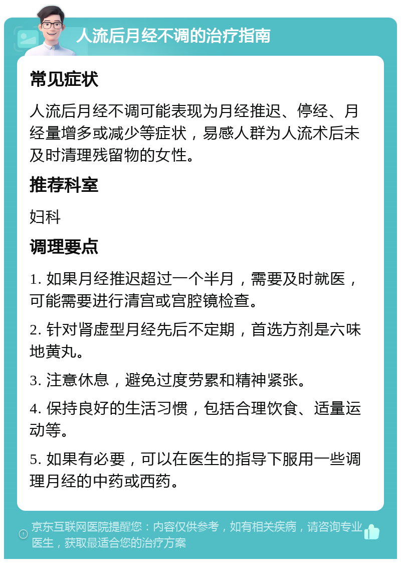 人流后月经不调的治疗指南 常见症状 人流后月经不调可能表现为月经推迟、停经、月经量增多或减少等症状，易感人群为人流术后未及时清理残留物的女性。 推荐科室 妇科 调理要点 1. 如果月经推迟超过一个半月，需要及时就医，可能需要进行清宫或宫腔镜检查。 2. 针对肾虚型月经先后不定期，首选方剂是六味地黄丸。 3. 注意休息，避免过度劳累和精神紧张。 4. 保持良好的生活习惯，包括合理饮食、适量运动等。 5. 如果有必要，可以在医生的指导下服用一些调理月经的中药或西药。