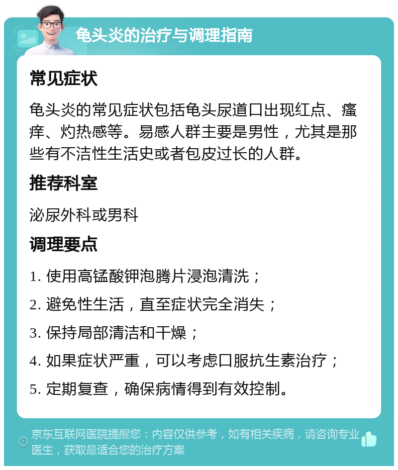 龟头炎的治疗与调理指南 常见症状 龟头炎的常见症状包括龟头尿道口出现红点、瘙痒、灼热感等。易感人群主要是男性，尤其是那些有不洁性生活史或者包皮过长的人群。 推荐科室 泌尿外科或男科 调理要点 1. 使用高锰酸钾泡腾片浸泡清洗； 2. 避免性生活，直至症状完全消失； 3. 保持局部清洁和干燥； 4. 如果症状严重，可以考虑口服抗生素治疗； 5. 定期复查，确保病情得到有效控制。