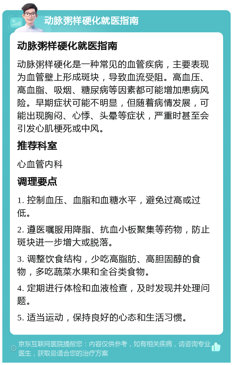 动脉粥样硬化就医指南 动脉粥样硬化就医指南 动脉粥样硬化是一种常见的血管疾病，主要表现为血管壁上形成斑块，导致血流受阻。高血压、高血脂、吸烟、糖尿病等因素都可能增加患病风险。早期症状可能不明显，但随着病情发展，可能出现胸闷、心悸、头晕等症状，严重时甚至会引发心肌梗死或中风。 推荐科室 心血管内科 调理要点 1. 控制血压、血脂和血糖水平，避免过高或过低。 2. 遵医嘱服用降脂、抗血小板聚集等药物，防止斑块进一步增大或脱落。 3. 调整饮食结构，少吃高脂肪、高胆固醇的食物，多吃蔬菜水果和全谷类食物。 4. 定期进行体检和血液检查，及时发现并处理问题。 5. 适当运动，保持良好的心态和生活习惯。