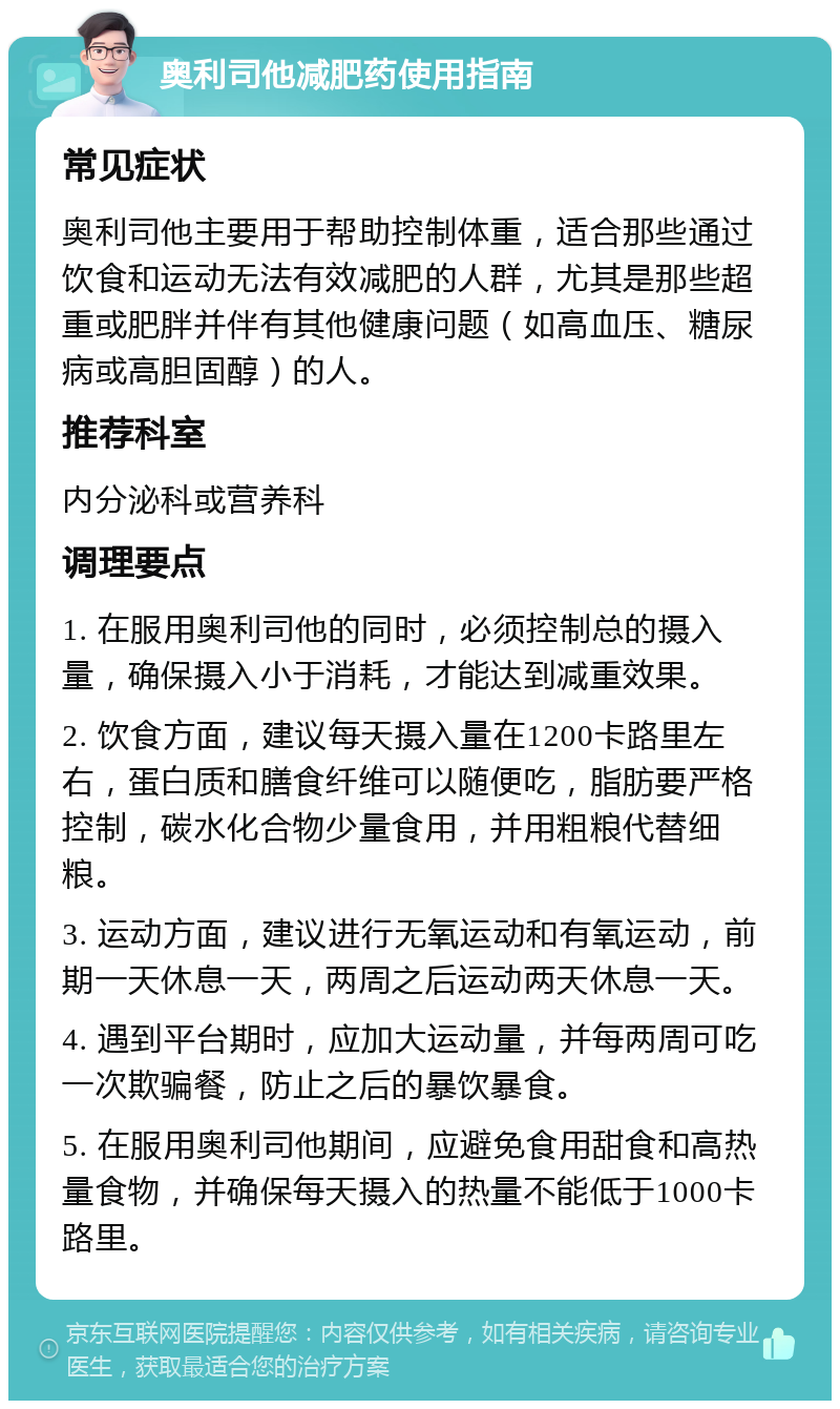 奥利司他减肥药使用指南 常见症状 奥利司他主要用于帮助控制体重，适合那些通过饮食和运动无法有效减肥的人群，尤其是那些超重或肥胖并伴有其他健康问题（如高血压、糖尿病或高胆固醇）的人。 推荐科室 内分泌科或营养科 调理要点 1. 在服用奥利司他的同时，必须控制总的摄入量，确保摄入小于消耗，才能达到减重效果。 2. 饮食方面，建议每天摄入量在1200卡路里左右，蛋白质和膳食纤维可以随便吃，脂肪要严格控制，碳水化合物少量食用，并用粗粮代替细粮。 3. 运动方面，建议进行无氧运动和有氧运动，前期一天休息一天，两周之后运动两天休息一天。 4. 遇到平台期时，应加大运动量，并每两周可吃一次欺骗餐，防止之后的暴饮暴食。 5. 在服用奥利司他期间，应避免食用甜食和高热量食物，并确保每天摄入的热量不能低于1000卡路里。