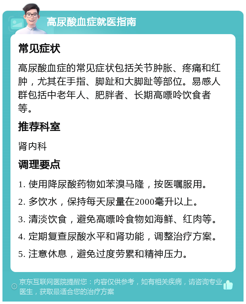 高尿酸血症就医指南 常见症状 高尿酸血症的常见症状包括关节肿胀、疼痛和红肿，尤其在手指、脚趾和大脚趾等部位。易感人群包括中老年人、肥胖者、长期高嘌呤饮食者等。 推荐科室 肾内科 调理要点 1. 使用降尿酸药物如苯溴马隆，按医嘱服用。 2. 多饮水，保持每天尿量在2000毫升以上。 3. 清淡饮食，避免高嘌呤食物如海鲜、红肉等。 4. 定期复查尿酸水平和肾功能，调整治疗方案。 5. 注意休息，避免过度劳累和精神压力。