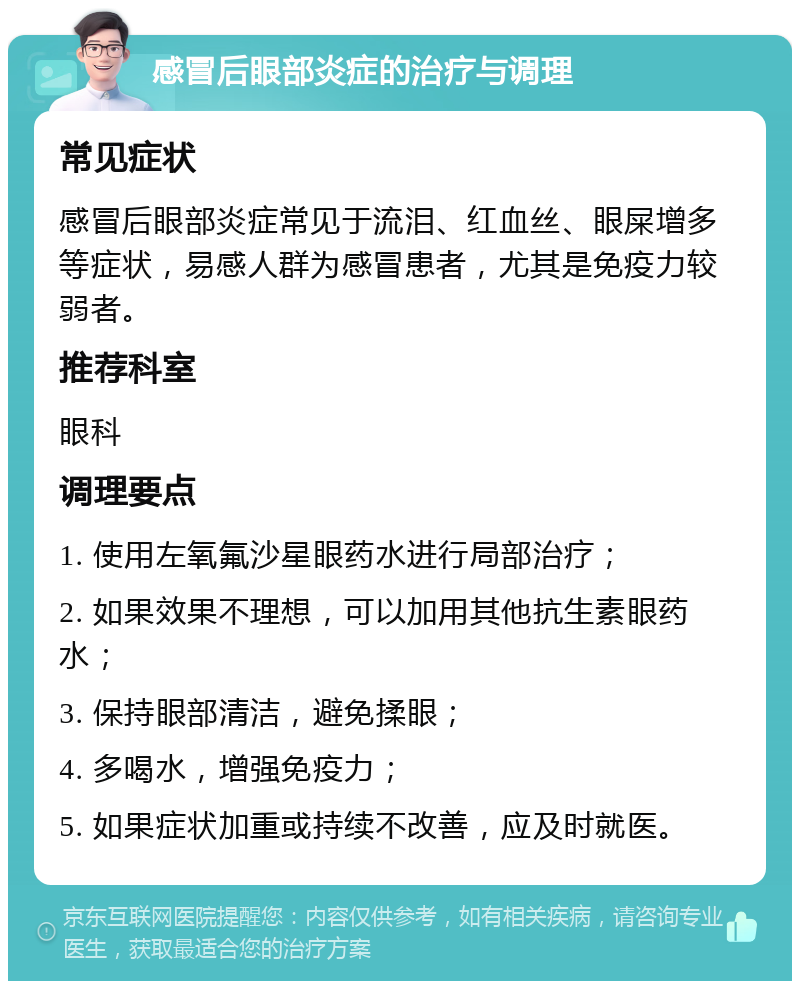 感冒后眼部炎症的治疗与调理 常见症状 感冒后眼部炎症常见于流泪、红血丝、眼屎增多等症状，易感人群为感冒患者，尤其是免疫力较弱者。 推荐科室 眼科 调理要点 1. 使用左氧氟沙星眼药水进行局部治疗； 2. 如果效果不理想，可以加用其他抗生素眼药水； 3. 保持眼部清洁，避免揉眼； 4. 多喝水，增强免疫力； 5. 如果症状加重或持续不改善，应及时就医。