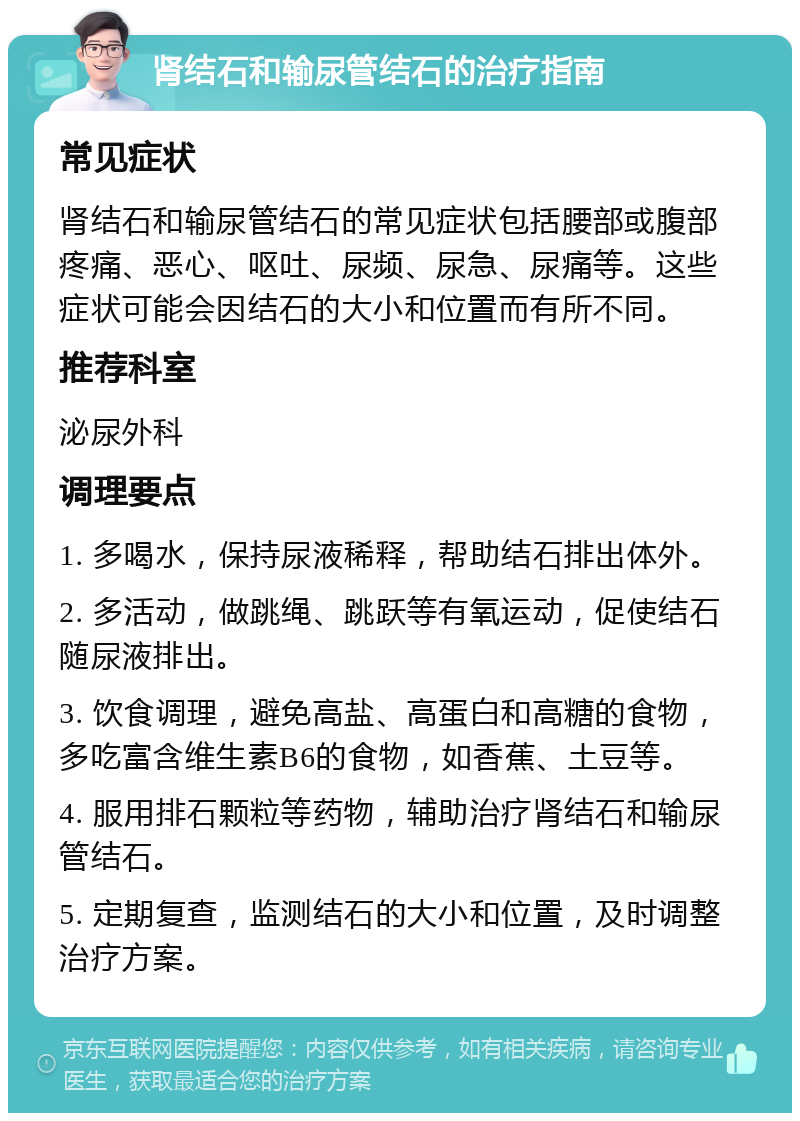 肾结石和输尿管结石的治疗指南 常见症状 肾结石和输尿管结石的常见症状包括腰部或腹部疼痛、恶心、呕吐、尿频、尿急、尿痛等。这些症状可能会因结石的大小和位置而有所不同。 推荐科室 泌尿外科 调理要点 1. 多喝水，保持尿液稀释，帮助结石排出体外。 2. 多活动，做跳绳、跳跃等有氧运动，促使结石随尿液排出。 3. 饮食调理，避免高盐、高蛋白和高糖的食物，多吃富含维生素B6的食物，如香蕉、土豆等。 4. 服用排石颗粒等药物，辅助治疗肾结石和输尿管结石。 5. 定期复查，监测结石的大小和位置，及时调整治疗方案。