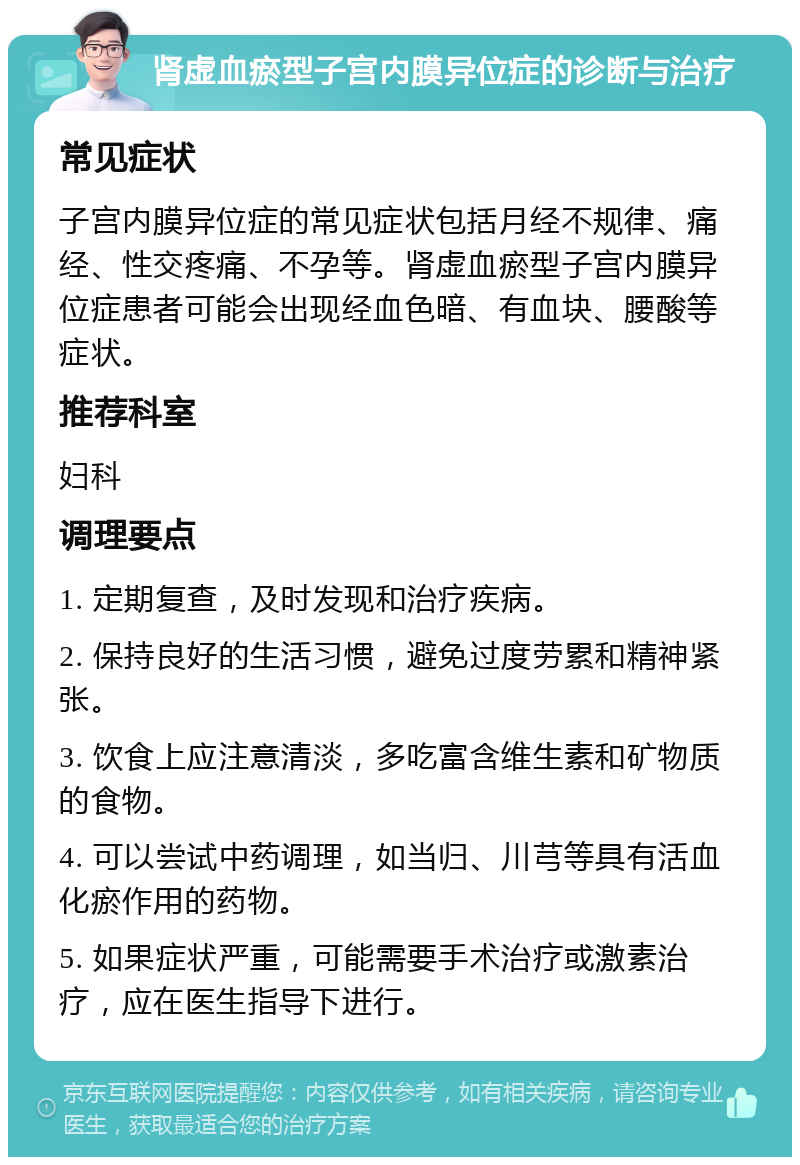 肾虚血瘀型子宫内膜异位症的诊断与治疗 常见症状 子宫内膜异位症的常见症状包括月经不规律、痛经、性交疼痛、不孕等。肾虚血瘀型子宫内膜异位症患者可能会出现经血色暗、有血块、腰酸等症状。 推荐科室 妇科 调理要点 1. 定期复查，及时发现和治疗疾病。 2. 保持良好的生活习惯，避免过度劳累和精神紧张。 3. 饮食上应注意清淡，多吃富含维生素和矿物质的食物。 4. 可以尝试中药调理，如当归、川芎等具有活血化瘀作用的药物。 5. 如果症状严重，可能需要手术治疗或激素治疗，应在医生指导下进行。