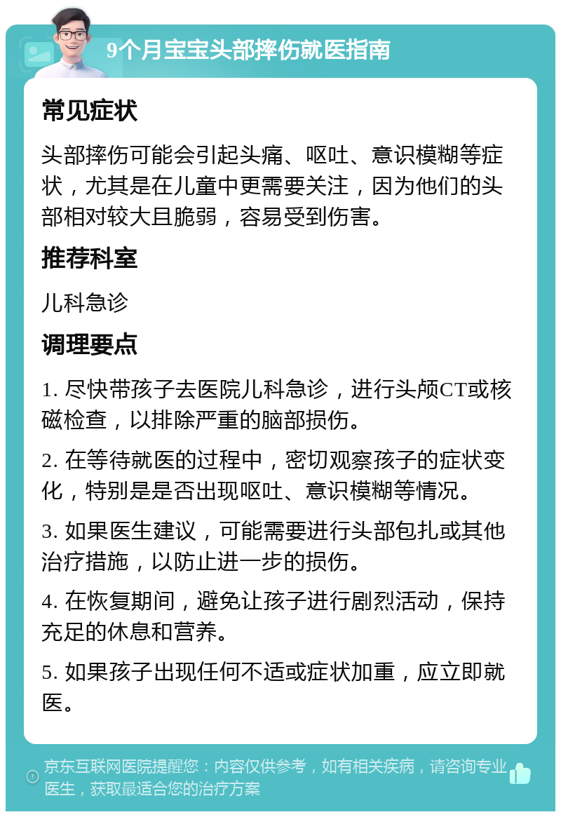 9个月宝宝头部摔伤就医指南 常见症状 头部摔伤可能会引起头痛、呕吐、意识模糊等症状，尤其是在儿童中更需要关注，因为他们的头部相对较大且脆弱，容易受到伤害。 推荐科室 儿科急诊 调理要点 1. 尽快带孩子去医院儿科急诊，进行头颅CT或核磁检查，以排除严重的脑部损伤。 2. 在等待就医的过程中，密切观察孩子的症状变化，特别是是否出现呕吐、意识模糊等情况。 3. 如果医生建议，可能需要进行头部包扎或其他治疗措施，以防止进一步的损伤。 4. 在恢复期间，避免让孩子进行剧烈活动，保持充足的休息和营养。 5. 如果孩子出现任何不适或症状加重，应立即就医。